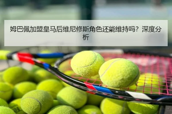 姆巴佩加盟皇马后维尼修斯角色还能维持吗？深度分析