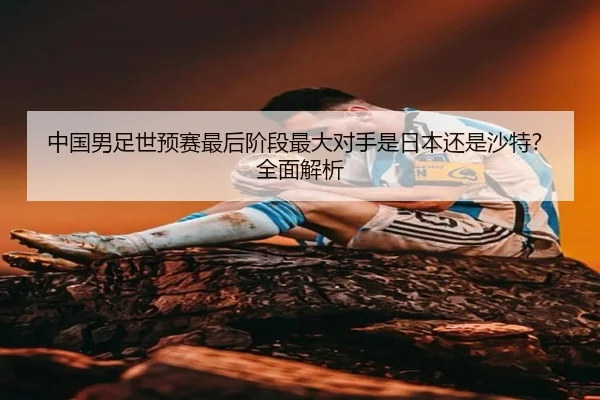 中国男足世预赛最后阶段最大对手是日本还是沙特?全面解析
